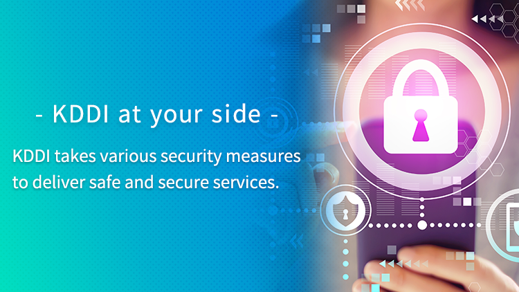 - KDDI at your side - KDDI takes various security measures to deliver safe and secure services.
